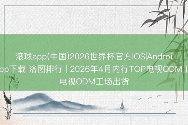滚球app(中国)2026世界杯官方IOS|Android手机app下载 洛图排行 | 2026年4月内行TOP电视ODM工场出货
