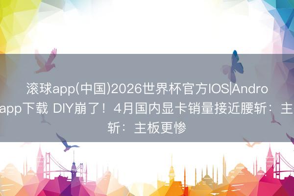 滚球app(中国)2026世界杯官方IOS|Android手机app下载 DIY崩了！4月国内显卡销量接近腰斩：主板更惨