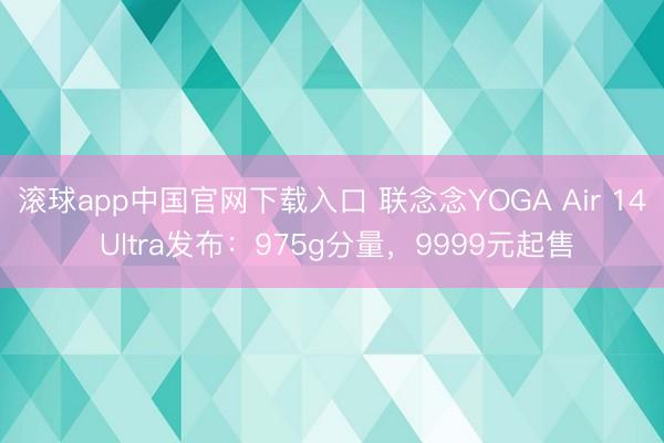 滚球app中国官网下载入口 联念念YOGA Air 14 Ultra发布：975g分量，9999元起售