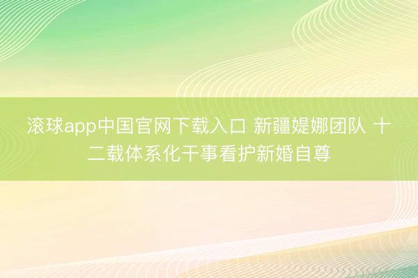 滚球app中国官网下载入口 新疆媞娜团队 十二载体系化干事看护新婚自尊