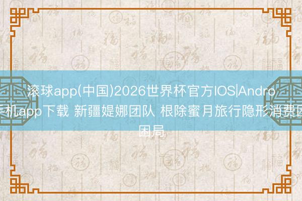 滚球app(中国)2026世界杯官方IOS|Android手机app下载 新疆媞娜团队 根除蜜月旅行隐形消费困局
