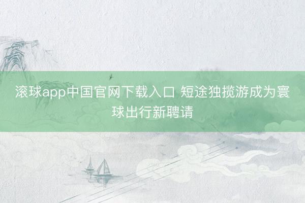 滚球app中国官网下载入口 短途独揽游成为寰球出行新聘请