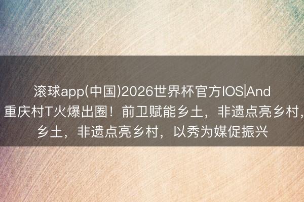 滚球app(中国)2026世界杯官方IOS|Android手机app下载 重庆村T火爆出圈！前卫赋能乡土，非遗点亮乡村，以秀为媒促振兴