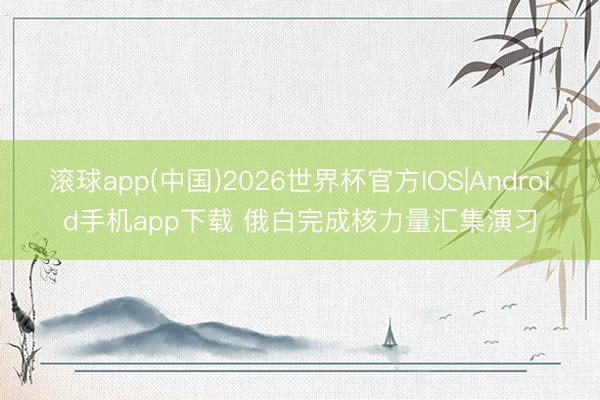 滚球app(中国)2026世界杯官方IOS|Android手机app下载 俄白完成核力量汇集演习