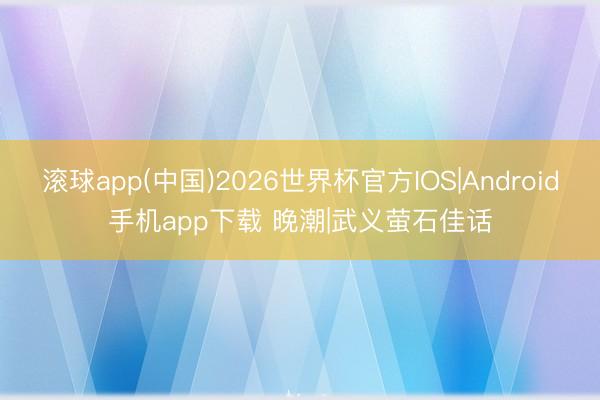 滚球app(中国)2026世界杯官方IOS|Android手机app下载 晚潮|武义萤石佳话