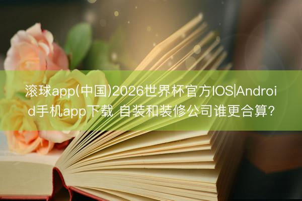 滚球app(中国)2026世界杯官方IOS|Android手机app下载 自装和装修公司谁更合算?