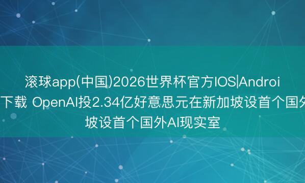 滚球app(中国)2026世界杯官方IOS|Android手机app下载 OpenAI投2.34亿好意思元在新加坡设首个国外AI现实室