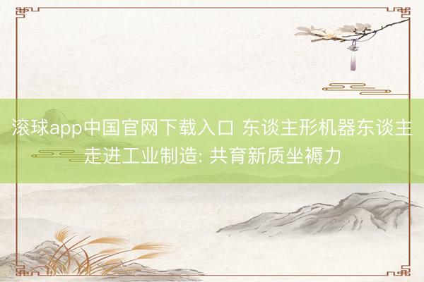 滚球app中国官网下载入口 东谈主形机器东谈主走进工业制造: 共育新质坐褥力