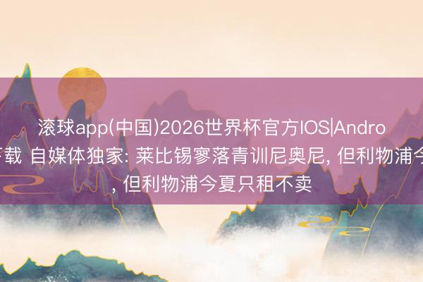 滚球app(中国)2026世界杯官方IOS|Android手机app下载 自媒体独家: 莱比锡寥落青训尼奥尼， 但利物浦今夏只租不卖