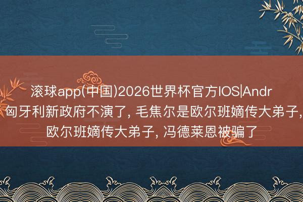 滚球app(中国)2026世界杯官方IOS|Android手机app下载 匈牙利新政府不演了， 毛焦尔是欧尔班嫡传大弟子， 冯德莱恩被骗了