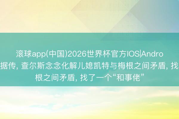 滚球app(中国)2026世界杯官方IOS|Android手机app下载 据传， 查尔斯念念化解儿媳凯特与梅根之间矛盾， 找了一个“和事佬”