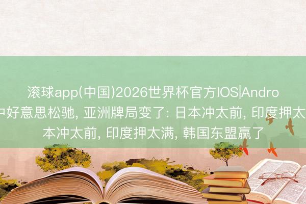 滚球app(中国)2026世界杯官方IOS|Android手机app下载 中好意思松驰， 亚洲牌局变了: 日本冲太前， 印度押太满， 韩国东盟赢了