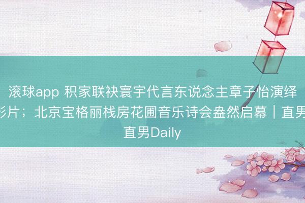 滚球app 积家联袂寰宇代言东说念主章子怡演绎全新影片；北京宝格丽栈房花圃音乐诗会盎然启幕｜直男Daily