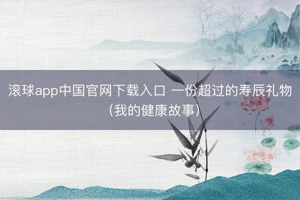 滚球app中国官网下载入口 一份超过的寿辰礼物（我的健康故事）