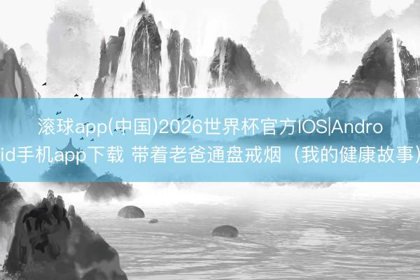 滚球app(中国)2026世界杯官方IOS|Android手机app下载 带着老爸通盘戒烟（我的健康故事）