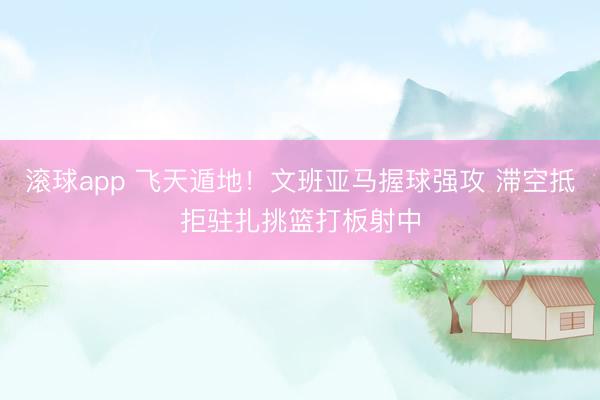 滚球app 飞天遁地！文班亚马握球强攻 滞空抵拒驻扎挑篮打板射中