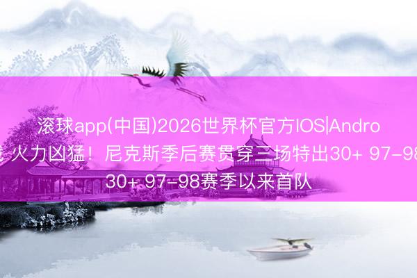滚球app(中国)2026世界杯官方IOS|Android手机app下载 火力凶猛！尼克斯季后赛贯穿三场特出30+ 97-98赛季以来首队