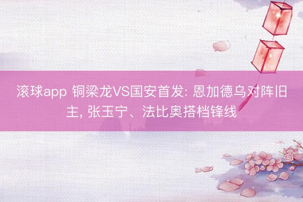 滚球app 铜梁龙VS国安首发: 恩加德乌对阵旧主， 张玉宁、法比奥搭档锋线