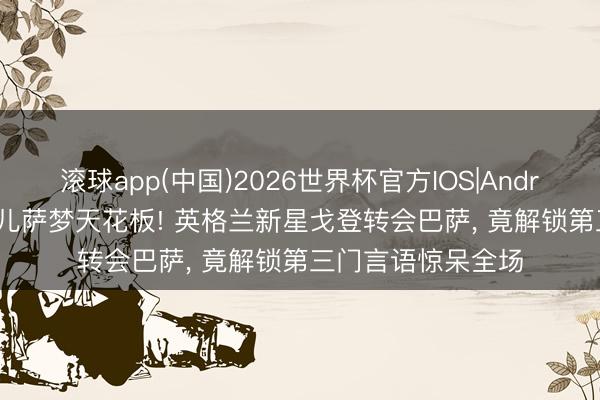 滚球app(中国)2026世界杯官方IOS|Android手机app下载 儿萨梦天花板! 英格兰新星戈登转会巴萨， 竟解锁第三门言语惊呆全场