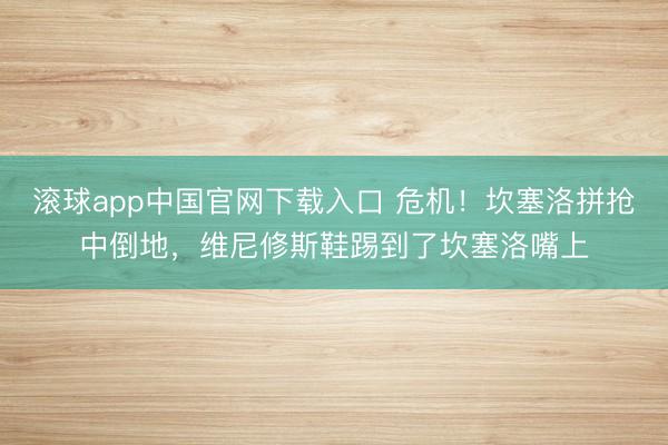 滚球app中国官网下载入口 危机！坎塞洛拼抢中倒地，维尼修斯鞋踢到了坎塞洛嘴上