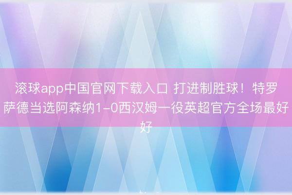 滚球app中国官网下载入口 打进制胜球！特罗萨德当选阿森纳1-0西汉姆一役英超官方全场最好