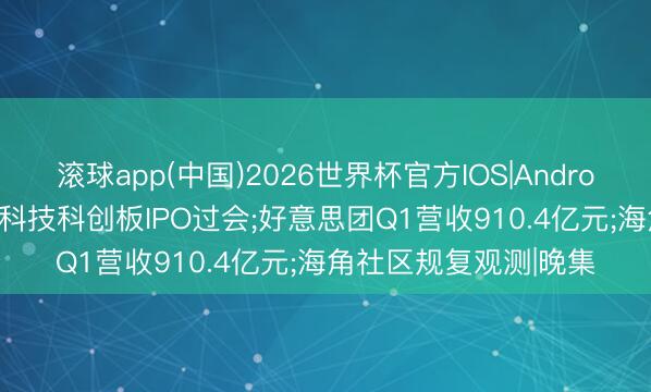 滚球app(中国)2026世界杯官方IOS|Android手机app下载 宇树科技科创板IPO过会;好意思团Q1营收910.4亿元;海角社区规复观测|晚集