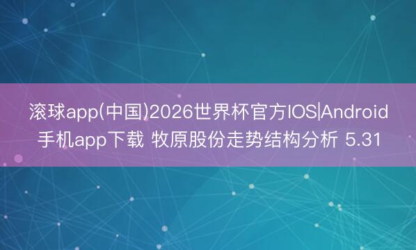 滚球app(中国)2026世界杯官方IOS|Android手机app下载 牧原股份走势结构分析 5.31