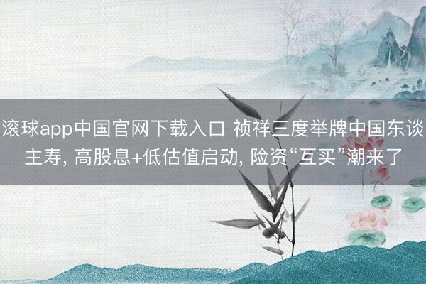 滚球app中国官网下载入口 祯祥三度举牌中国东谈主寿， 高股息+低估值启动， 险资“互买”潮来了