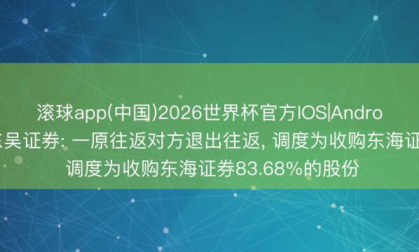 滚球app(中国)2026世界杯官方IOS|Android手机app下载 东吴证券: 一原往返对方退出往返， 调度为收购东海证券83.68%的股份