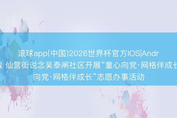滚球app(中国)2026世界杯官方IOS|Android手机app下载 仙营街说念吴泰闸社区开展“童心向党·网格伴成长”志愿办事活动