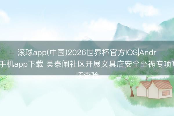 滚球app(中国)2026世界杯官方IOS|Android手机app下载 吴泰闸社区开展文具店安全坐褥专项查验