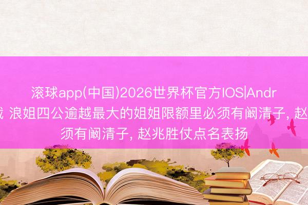 滚球app(中国)2026世界杯官方IOS|Android手机app下载 浪姐四公逾越最大的姐姐限额里必须有阚清子， 赵兆胜仗点名表扬
