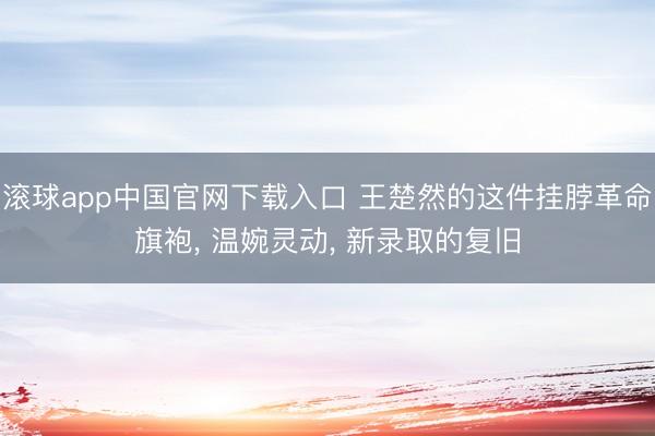 滚球app中国官网下载入口 王楚然的这件挂脖革命旗袍， 温婉灵动， 新录取的复旧