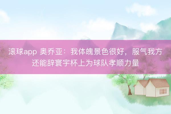 滚球app 奥乔亚：我体魄景色很好，服气我方还能辞寰宇杯上为球队孝顺力量