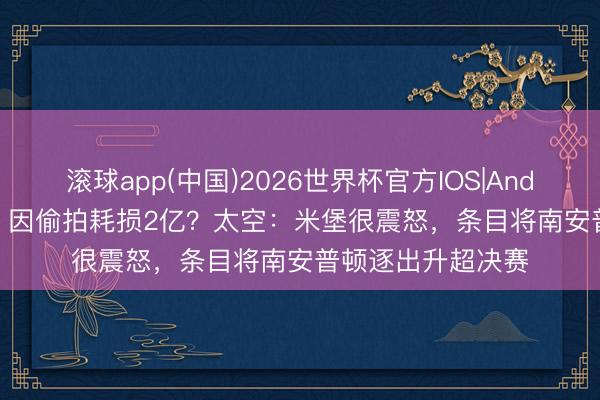 滚球app(中国)2026世界杯官方IOS|Android手机app下载 因偷拍耗损2亿？太空：米堡很震怒，条目将南安普顿逐出升超决赛