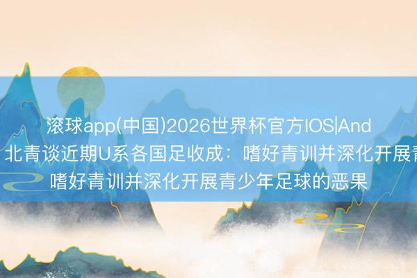 滚球app(中国)2026世界杯官方IOS|Android手机app下载 北青谈近期U系各国足收成：嗜好青训并深化开展青少年足球的恶果