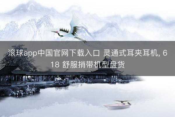 滚球app中国官网下载入口 灵通式耳夹耳机， 618 舒服捎带机型盘货