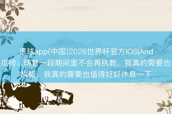 滚球app(中国)2026世界杯官方IOS|Android手机app下载 瓜帅：畴昔一段期间里不会再执教，我真的需要也值得好好休息一下