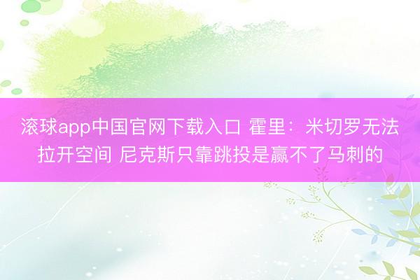 滚球app中国官网下载入口 霍里:米切罗无法拉开空间 尼克斯只靠跳投是赢不了马刺的