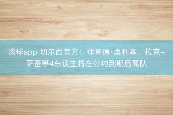 滚球app 切尔西官方：理查德·奥利塞、拉克-萨基等4东谈主将在公约到期后离队