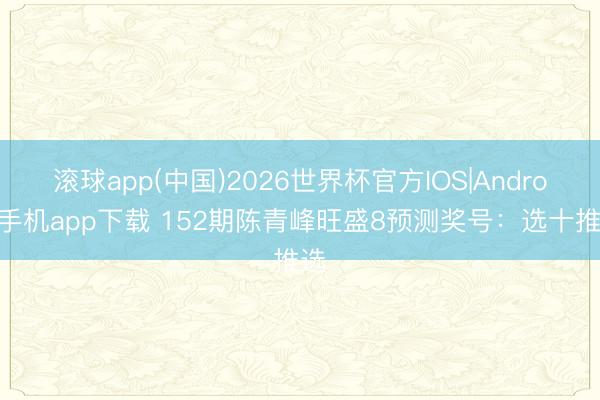 滚球app(中国)2026世界杯官方IOS|Android手机app下载 152期陈青峰旺盛8预测奖号：选十推选
