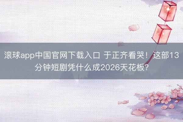 滚球app中国官网下载入口 于正齐看哭！这部13分钟短剧凭什么成2026天花板？