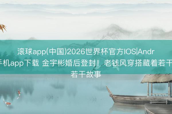 滚球app(中国)2026世界杯官方IOS|Android手机app下载 金宇彬婚后登封！老钱风穿搭藏着若干故事