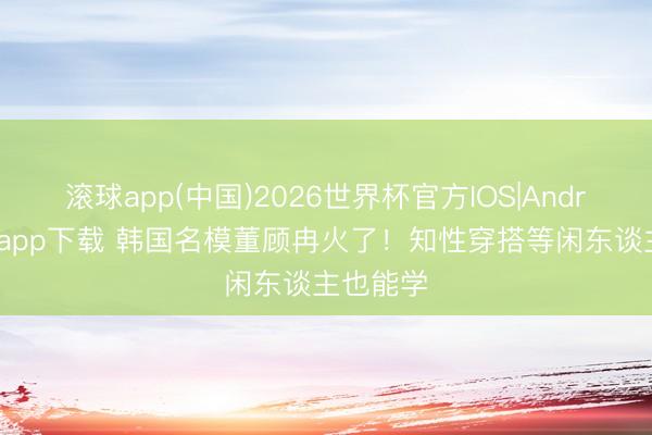 滚球app(中国)2026世界杯官方IOS|Android手机app下载 韩国名模董顾冉火了！知性穿搭等闲东谈主也能学