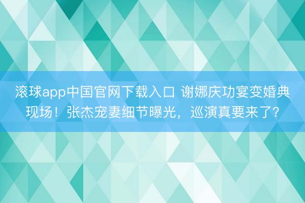滚球app中国官网下载入口 谢娜庆功宴变婚典现场！张杰宠妻细节曝光，巡演真要来了？
