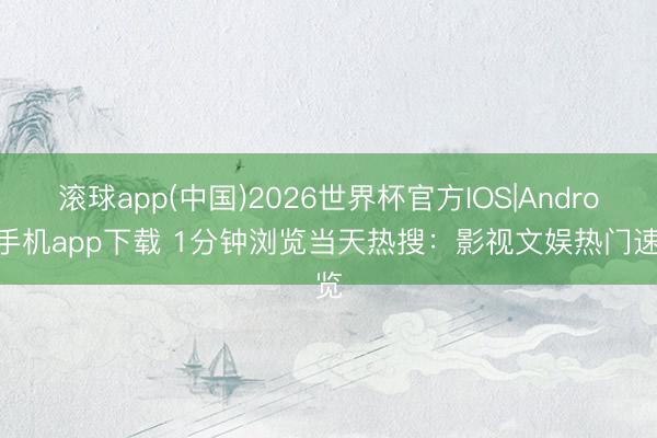 滚球app(中国)2026世界杯官方IOS|Android手机app下载 1分钟浏览当天热搜：影视文娱热门速览