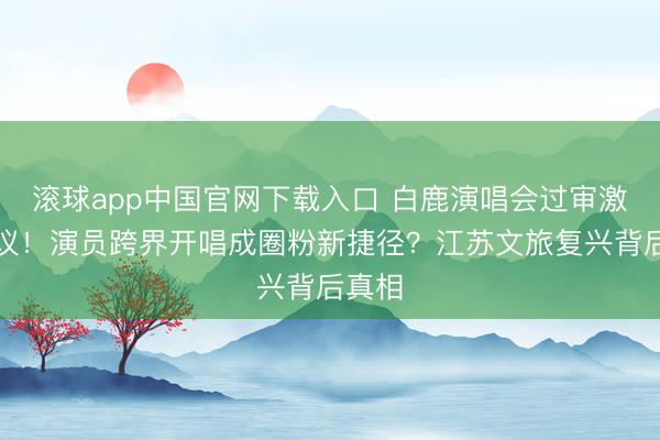 滚球app中国官网下载入口 白鹿演唱会过审激发烧议！演员跨界开唱成圈粉新捷径？江苏文旅复兴背后真相