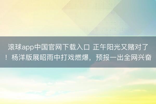 滚球app中国官网下载入口 正午阳光又赌对了！杨洋版展昭雨中打戏燃爆，预报一出全网兴奋