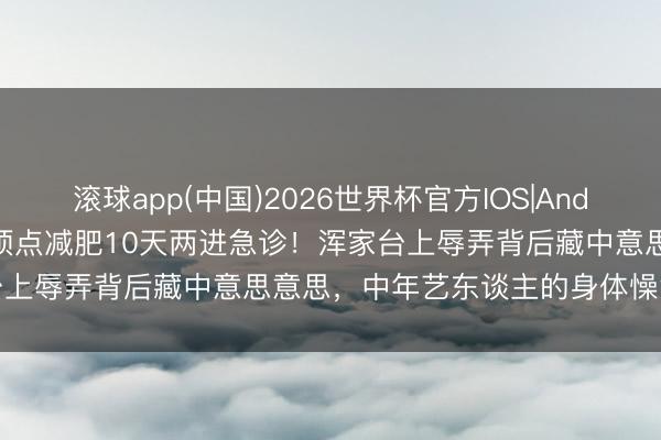 滚球app(中国)2026世界杯官方IOS|Android手机app下载 小沈阳顶点减肥10天两进急诊！浑家台上辱弄背后藏中意思意思，中年艺东谈主的身体懆急有多可怕