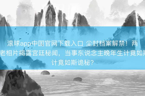 滚球app中国官网下载入口 尘封档案解禁！两张生僻老相片揭露宫廷秘闻，当事东说念主晚年生计竟如斯诡秘？